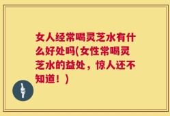女人经常喝灵芝水有什么好处吗(女性常喝灵芝水的益处，惊人还不知道！)