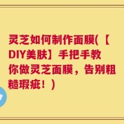 灵芝如何制作面膜(【DIY美肤】手把手教你做灵芝面膜，告别粗糙瑕疵！)