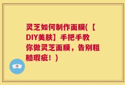 灵芝如何制作面膜(【DIY美肤】手把手教你做灵芝面膜，告别粗糙瑕疵！)