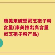 康美来破壁灵芝孢子粉含量(康美推出高含量灵芝孢子粉产品)
