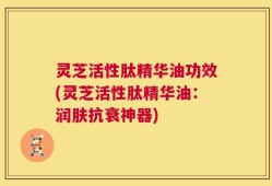 灵芝活性肽精华油功效(灵芝活性肽精华油：润肤抗衰神器)