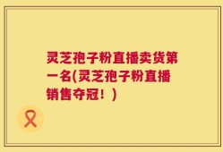 灵芝孢子粉直播卖货第一名(灵芝孢子粉直播销售夺冠！)