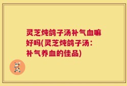 灵芝炖鸽子汤补气血嘛好吗(灵芝炖鸽子汤：补气养血的佳品)