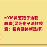 z036灵芝孢子油软胶囊(灵芝孢子油软胶囊：强身健体新选择)