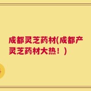成都灵芝药材(成都产灵芝药材大热！)