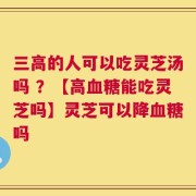 三高的人可以吃灵芝汤吗 ？【高血糖能吃灵芝吗】灵芝可以降血糖吗