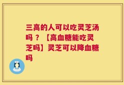 三高的人可以吃灵芝汤吗 ？【高血糖能吃灵芝吗】灵芝可以降血糖吗