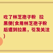 吃了林芝孢子粉  拉黑便(食用林芝孢子粉后遭到拉黑，引发关注)