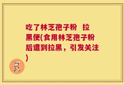 吃了林芝孢子粉  拉黑便(食用林芝孢子粉后遭到拉黑，引发关注)