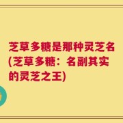 芝草多糖是那种灵芝名(芝草多糖：名副其实的灵芝之王)