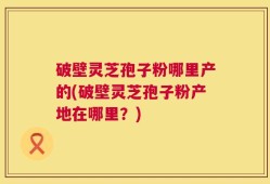 破壁灵芝孢子粉哪里产的(破壁灵芝孢子粉产地在哪里？)