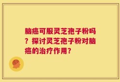 脑癌可服灵芝孢子粉吗？探讨灵芝孢子粉对脑癌的治疗作用？