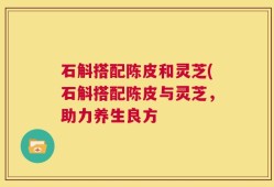 石斛搭配陈皮和灵芝(石斛搭配陈皮与灵芝，助力养生良方