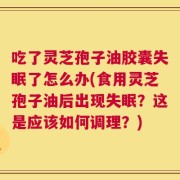 吃了灵芝孢子油胶囊失眠了怎么办(食用灵芝孢子油后出现失眠？这是应该如何调理？)