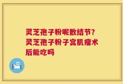 灵芝孢子粉呢散结节？灵芝孢子粉子宫肌瘤术后能吃吗
