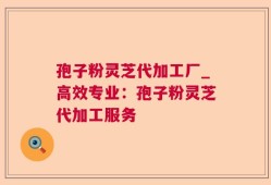 孢子粉灵芝代加工厂_高效专业：孢子粉灵芝代加工服务