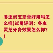 冬虫灵芝牙膏好用吗怎么样(试用评测：冬虫灵芝牙膏效果怎么样？)