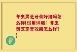 冬虫灵芝牙膏好用吗怎么样(试用评测：冬虫灵芝牙膏效果怎么样？)