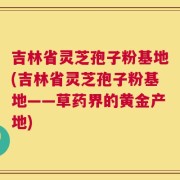 吉林省灵芝孢子粉基地(吉林省灵芝孢子粉基地——草药界的黄金产地)