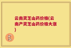 云南灵芝山药价格(云南产灵芝山药价格大涨)