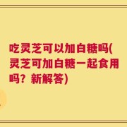 吃灵芝可以加白糖吗(灵芝可加白糖一起食用吗？新解答)