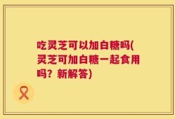 吃灵芝可以加白糖吗(灵芝可加白糖一起食用吗？新解答)