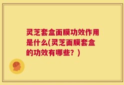灵芝套盒面膜功效作用是什么(灵芝面膜套盒的功效有哪些？)