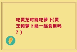 吃灵芝时能吃萝卜(灵芝和萝卜能一起食用吗？)