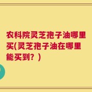 农科院灵芝孢子油哪里买(灵芝孢子油在哪里能买到？)