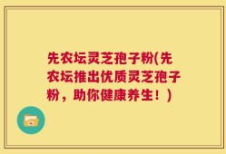 先农坛灵芝孢子粉(先农坛推出优质灵芝孢子粉，助你健康养生！)