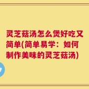 灵芝菇汤怎么煲好吃又简单(简单易学：如何制作美味的灵芝菇汤)