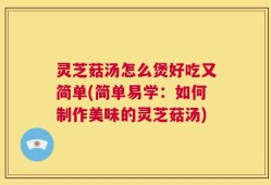 灵芝菇汤怎么煲好吃又简单(简单易学：如何制作美味的灵芝菇汤)