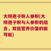 大翔孢子粉人参粉(大翔孢子粉与人参粉的结合，双倍营养价值的新可能)
