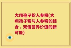大翔孢子粉人参粉(大翔孢子粉与人参粉的结合，双倍营养价值的新可能)