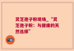 灵芝孢子粉现场_“灵芝孢子粉：与健康的天然选择”
