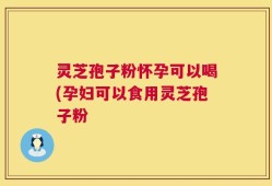 灵芝孢子粉怀孕可以喝(孕妇可以食用灵芝孢子粉