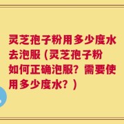 灵芝孢子粉用多少度水去泡服 (灵芝孢子粉如何正确泡服？需要使用多少度水？)