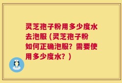灵芝孢子粉用多少度水去泡服 (灵芝孢子粉如何正确泡服？需要使用多少度水？)