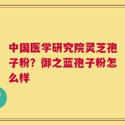 中国医学研究院灵芝孢子粉？御之蓝孢子粉怎么样