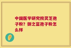 中国医学研究院灵芝孢子粉？御之蓝孢子粉怎么样