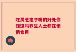 吃灵芝孢子粉的好处你知道吗养生人士都在悄悄食用