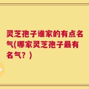 灵芝孢子谁家的有点名气(哪家灵芝孢子最有名气？)