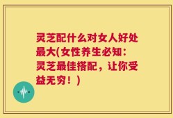 灵芝配什么对女人好处最大(女性养生必知：灵芝最佳搭配，让你受益无穷！)