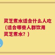 灵芝煮水适合什么人吃 (适合哪些人群饮用灵芝煮水？)