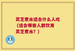 灵芝煮水适合什么人吃 (适合哪些人群饮用灵芝煮水？)