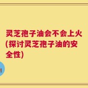 灵芝孢子油会不会上火(探讨灵芝孢子油的安全性)
