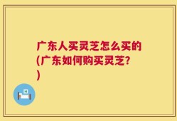 广东人买灵芝怎么买的(广东如何购买灵芝？)