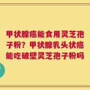 甲状腺癌能食用灵芝孢子粉？甲状腺乳头状癌能吃破壁灵芝孢子粉吗