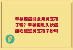 甲状腺癌能食用灵芝孢子粉？甲状腺乳头状癌能吃破壁灵芝孢子粉吗