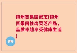 锦州百果园灵芝(锦州百果园推出灵芝产品，品质卓越享受健康生活)